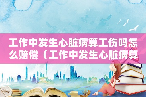 工作中發生心臟病算工傷嗎怎么賠償（工作中發生心臟病算工傷嗎）