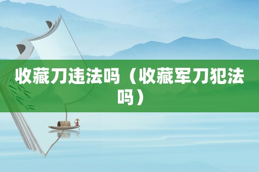 收藏刀違法嗎（收藏軍刀犯法嗎）