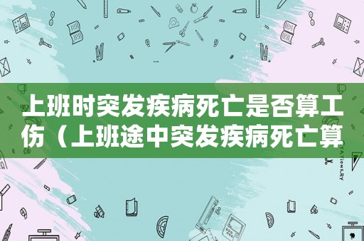 上班時突發疾病死亡是否算工傷（上班途中突發疾病死亡算工傷嗎）