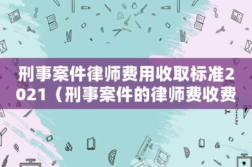 刑事案件律師費用收取標準2021（刑事案件的律師費收費標準）