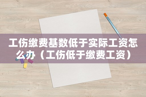 工傷繳費基數低于實際工資怎么辦（工傷低于繳費工資）