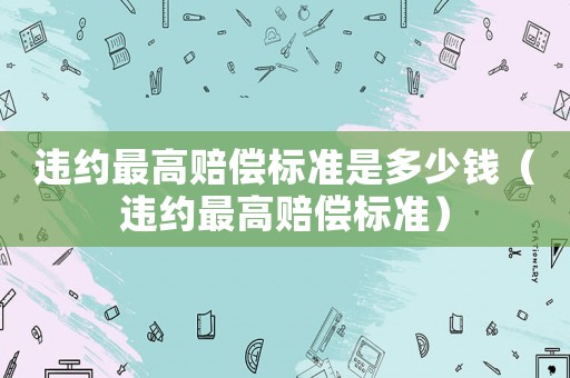 違約最高賠償標(biāo)準(zhǔn)是多少錢（違約最高賠償標(biāo)準(zhǔn)）