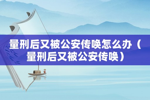 量刑后又被公安傳喚怎么辦（量刑后又被公安傳喚）