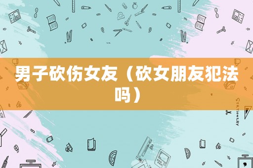男子砍傷女友（砍女朋友犯法嗎）