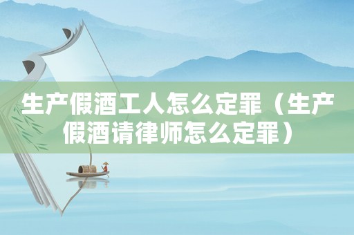 生產假酒工人怎么定罪（生產假酒請律師怎么定罪）