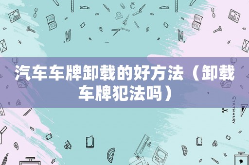 汽車車牌卸載的好方法（卸載車牌犯法嗎）