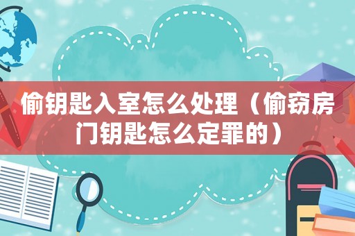偷鑰匙入室怎么處理（偷竊房門鑰匙怎么定罪的）