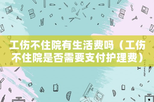 工傷不住院有生活費嗎（工傷不住院是否需要支付護理費）