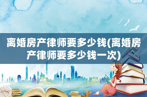 離婚房產(chǎn)律師要多少錢(離婚房產(chǎn)律師要多少錢一次)
