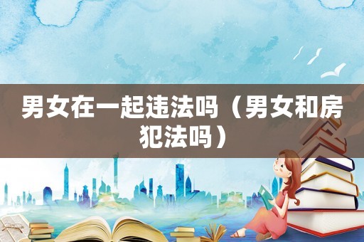 男女在一起違法嗎（男女和房犯法嗎）