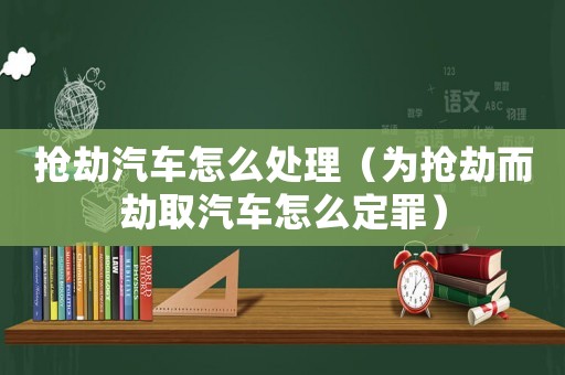 搶劫汽車怎么處理（為搶劫而劫取汽車怎么定罪）