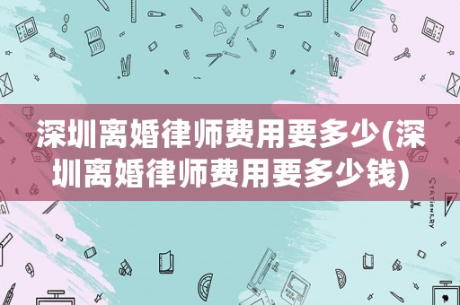 深圳離婚律師費(fèi)用要多少(深圳離婚律師費(fèi)用要多少錢)