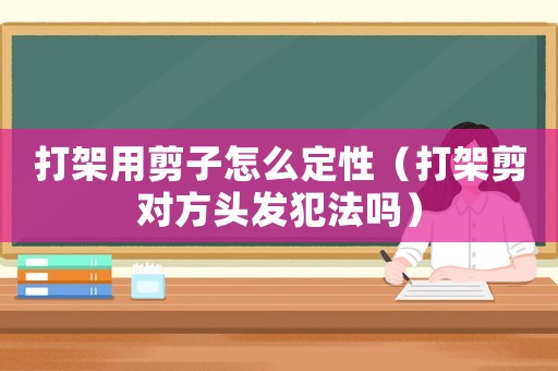 打架用剪子怎么定性（打架剪對(duì)方頭發(fā)犯法嗎）