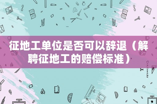 征地工單位是否可以辭退（解聘征地工的賠償標準）