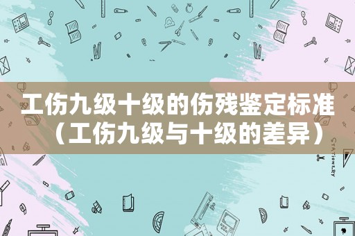 工傷九級十級的傷殘鑒定標準（工傷九級與十級的差異）
