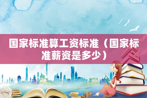 國家標準算工資標準（國家標準薪資是多少）