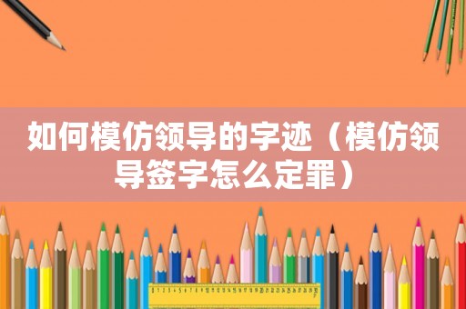 如何模仿領導的字跡（模仿領導簽字怎么定罪）