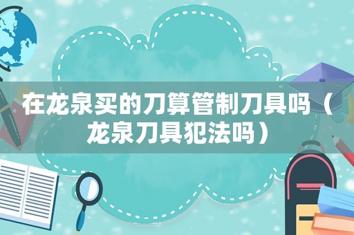 在龍泉買的刀算管制刀具嗎（龍泉刀具犯法嗎）