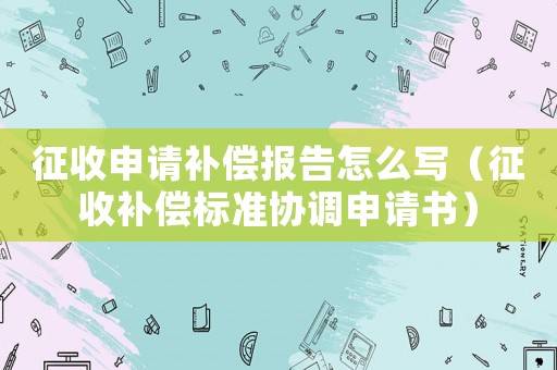 征收申請補償報告怎么寫（征收補償標(biāo)準(zhǔn)協(xié)調(diào)申請書）