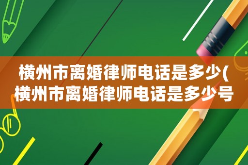 橫州市離婚律師電話是多少(橫州市離婚律師電話是多少號)