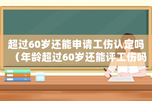 超過60歲還能申請工傷認定嗎（年齡超過60歲還能評工傷嗎）