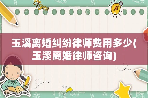 玉溪離婚糾紛律師費用多少(玉溪離婚律師咨詢)