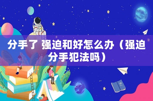 分手了 強迫和好怎么辦（強迫分手犯法嗎）