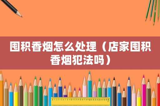 囤積香煙怎么處理（店家囤積香煙犯法嗎）