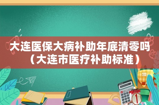 大連醫保大病補助年底清零嗎（大連市醫療補助標準）