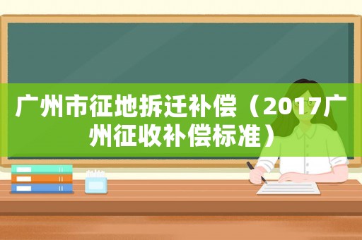 廣州市征地拆遷補償（2017廣州征收補償標準）