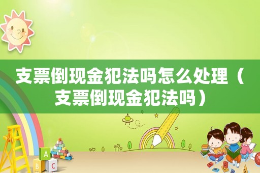 支票倒現金犯法嗎怎么處理（支票倒現金犯法嗎）