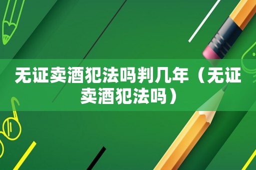 無證賣酒犯法嗎判幾年（無證賣酒犯法嗎）