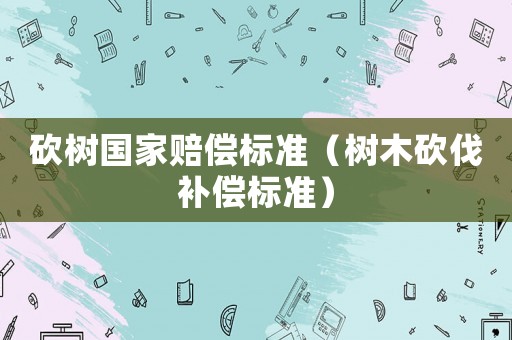 砍樹國(guó)家賠償標(biāo)準(zhǔn)（樹木砍伐補(bǔ)償標(biāo)準(zhǔn)）