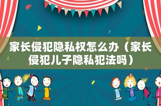 家長侵犯隱私權(quán)怎么辦（家長侵犯兒子隱私犯法嗎）