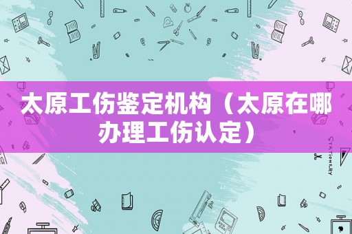 太原工傷鑒定機構（太原在哪辦理工傷認定）