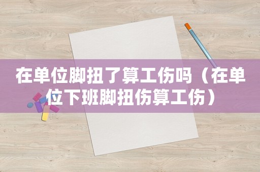 在單位腳扭了算工傷嗎（在單位下班腳扭傷算工傷）