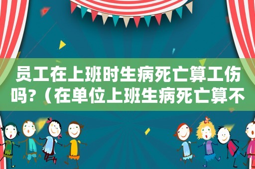 員工在上班時生病死亡算工傷嗎?（在單位上班生病死亡算不算工傷）