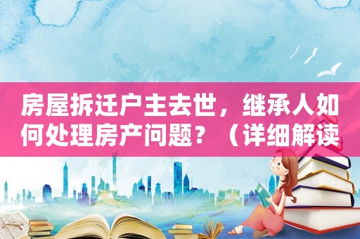 房屋拆遷戶主去世，繼承人如何處理房產問題？（詳細解讀相關法律規定）