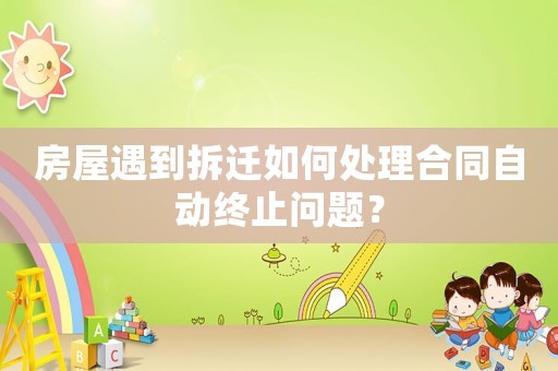 房屋遇到拆遷如何處理合同自動終止問題？