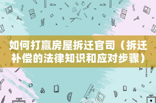 如何打贏房屋拆遷官司（拆遷補償的法律知識和應對步驟）