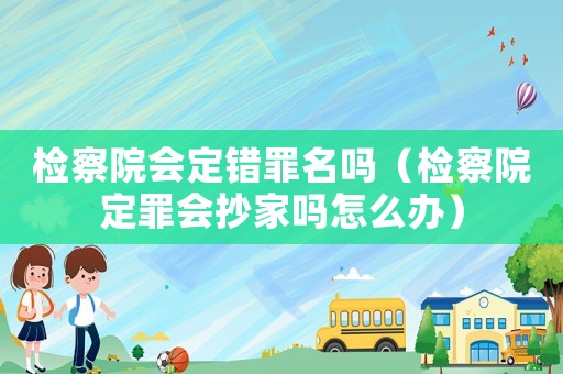 檢察院會定錯罪名嗎（檢察院定罪會抄家嗎怎么辦）
