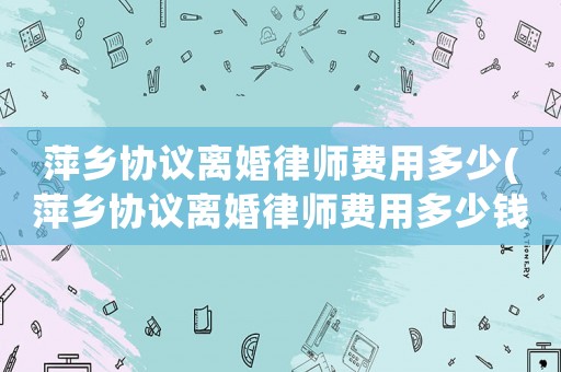 萍鄉協議離婚律師費用多少(萍鄉協議離婚律師費用多少錢)
