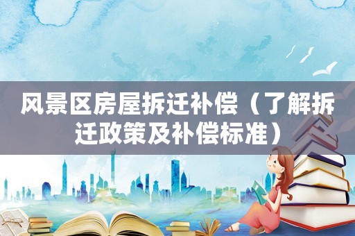 風景區房屋拆遷補償（了解拆遷政策及補償標準）