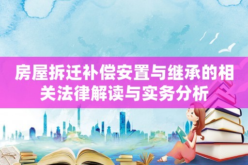 房屋拆遷補償安置與繼承的相關法律解讀與實務分析