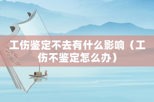 工傷鑒定不去有什么影響（工傷不鑒定怎么辦）