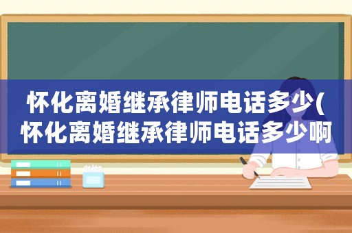 懷化離婚繼承律師電話多少(懷化離婚繼承律師電話多少啊)