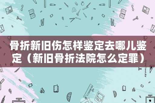 骨折新舊傷怎樣鑒定去哪兒鑒定（新舊骨折法院怎么定罪）