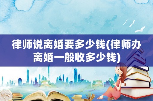 律師說離婚要多少錢(律師辦離婚一般收多少錢)