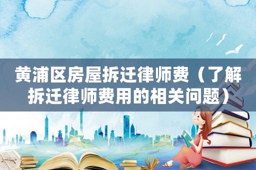 黃浦區(qū)房屋拆遷律師費（了解拆遷律師費用的相關(guān)問題）