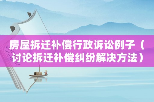 房屋拆遷補償行政訴訟例子（討論拆遷補償糾紛解決方法）